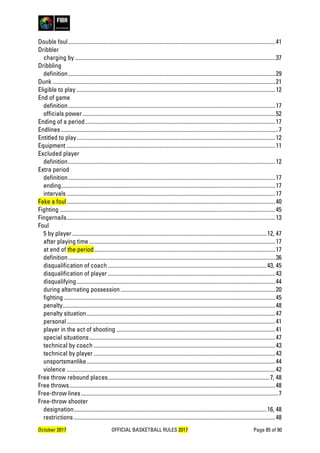October 2017 OFFICIAL BASKETBALL RULES 2017 Page 85 of 90
Double foul..................................................................................................................................................41
Dribbler
charging by .............................................................................................................................................37
Dribbling
definition..................................................................................................................................................29
Dunk .............................................................................................................................................................21
Eligible to play ............................................................................................................................................12
End of game
definition..................................................................................................................................................17
officials power........................................................................................................................................52
Ending of a period......................................................................................................................................17
Endlines .........................................................................................................................................................7
Entitled to play............................................................................................................................................12
Equipment ...................................................................................................................................................11
Excluded player
definition..................................................................................................................................................12
Extra period
definition..................................................................................................................................................17
ending.......................................................................................................................................................17
intervals ...................................................................................................................................................17
Fake a foul...................................................................................................................................................40
Fighting ........................................................................................................................................................45
Fingernails...................................................................................................................................................13
Foul
5 by player .........................................................................................................................................12, 47
after playing time ...................................................................................................................................17
at end of the period................................................................................................................................17
definition..................................................................................................................................................36
disqualification of coach ................................................................................................................43, 45
disqualification of player ......................................................................................................................43
disqualifying............................................................................................................................................44
during alternating possession.............................................................................................................20
fighting .....................................................................................................................................................45
penalty......................................................................................................................................................48
penalty situation.....................................................................................................................................47
personal...................................................................................................................................................41
player in the act of shooting ................................................................................................................41
special situations...................................................................................................................................47
technical by coach ................................................................................................................................43
technical by player ................................................................................................................................43
unsportsmanlike.....................................................................................................................................44
violence ...................................................................................................................................................42
Free throw rebound places..................................................................................................................7, 48
Free throws.................................................................................................................................................48
Free-throw lines...........................................................................................................................................7
Free-throw shooter
designation........................................................................................................................................16, 48
restrictions ..............................................................................................................................................48
 
