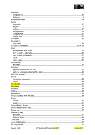Page 86 of 90 OFFICIAL BASKETBALL RULES 2017 October 2017
Frontcourt
ball goes into...........................................................................................................................................32
definition....................................................................................................................................................6
Fumble of the ball.......................................................................................................................................29
Game
beginning.................................................................................................................................................17
decision .....................................................................................................................................................6
ending.......................................................................................................................................................17
lost by default .........................................................................................................................................28
lost by forfeit ...........................................................................................................................................27
playing time.............................................................................................................................................17
Game ball ....................................................................................................................................................52
Game clock
operations ...............................................................................................................................................55
Game disqualification ...................................................................................................................43, 44, 69
Goal
enters basket from below.....................................................................................................................22
own basket, accidentally......................................................................................................................22
own basket, deliberately ......................................................................................................................22
value.........................................................................................................................................................22
when made..............................................................................................................................................22
Goaltending
definition..................................................................................................................................................34
Guarding
a player who controls the ball.............................................................................................................37
a player who does not control the ball ..............................................................................................38
Half-time interval .......................................................................................................................................17
Hands
contacting opponents ...........................................................................................................................40
use of........................................................................................................................................................40
Headbands..................................................................................................................................................13
Headgear.....................................................................................................................................................13
Held ball.......................................................................................................................................................19
Holding.........................................................................................................................................................40
Home team..................................................................................................................................................13
Illegal guarding from the rear..................................................................................................................40
Injury
official.......................................................................................................................................................54
player........................................................................................................................................................15
Instant Replay System ..............................................................................................................................53
Interference with the ball.........................................................................................................................34
Interpreter...................................................................................................................................................12
Interval of play
definition..................................................................................................................................................17
duties of timer.........................................................................................................................................56
Jump ball.....................................................................................................................................................19
Jump ball situation ....................................................................................................................................19
Kicking the ball...........................................................................................................................................21
 