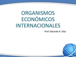 ORGANISMOS
ECONÓMICOS
INTERNACIONALES
Prof. Eduardo A. Díaz
 