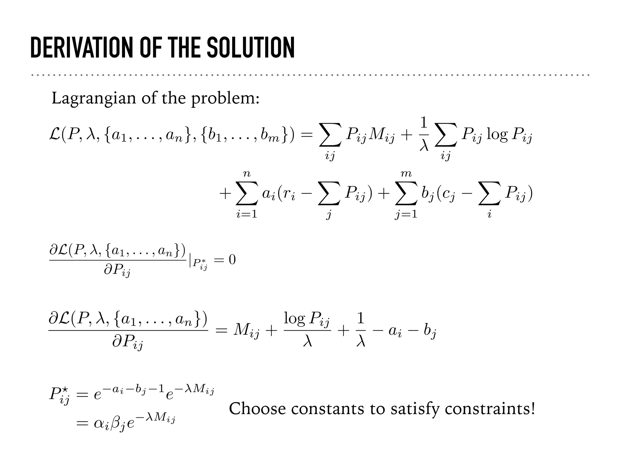 DERIVATION OF THE SOLUTION
@L(P, , {a1, . . . , an})
@Pij
|P ⇤
ij
= 0
Lagrangian of the problem:
Choose constants to satisfy constraints!
P?
ij = e ai bj 1
e Mij
= ↵i je Mij
L(P, , {a1, . . . , an}, {b1, . . . , bm}) =
X
ij
PijMij +
1 X
ij
Pij log Pij
+
nX
i=1
ai(ri
X
j
Pij) +
mX
j=1
bj(cj
X
i
Pij)
@L(P, , {a1, . . . , an})
@Pij
= Mij +
log Pij
+
1
ai bj
 