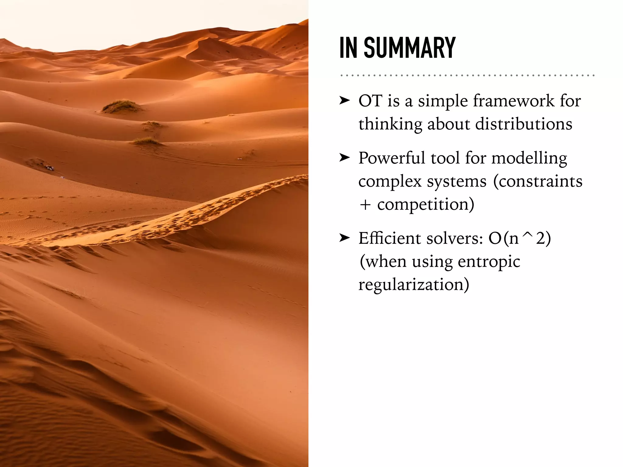IN SUMMARY
➤ OT is a simple framework for
thinking about distributions
➤ Powerful tool for modelling
complex systems (constraints
+ competition)
➤ Eﬃcient solvers: O(n^2)
(when using entropic
regularization)
 