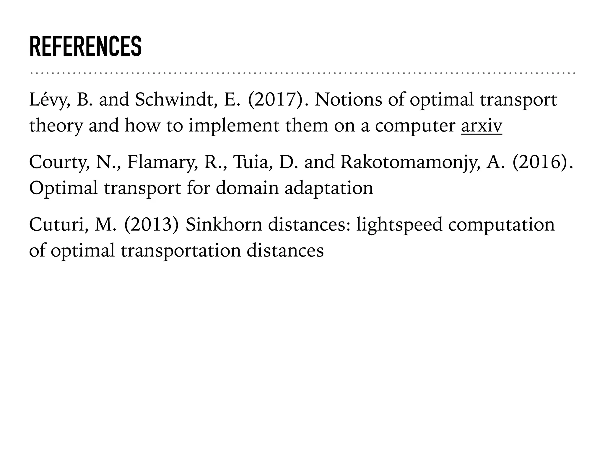 REFERENCES
Lévy, B. and Schwindt, E. (2017). Notions of optimal transport
theory and how to implement them on a computer arxiv
Courty, N., Flamary, R., Tuia, D. and Rakotomamonjy, A. (2016).
Optimal transport for domain adaptation
Cuturi, M. (2013) Sinkhorn distances: lightspeed computation
of optimal transportation distances
 