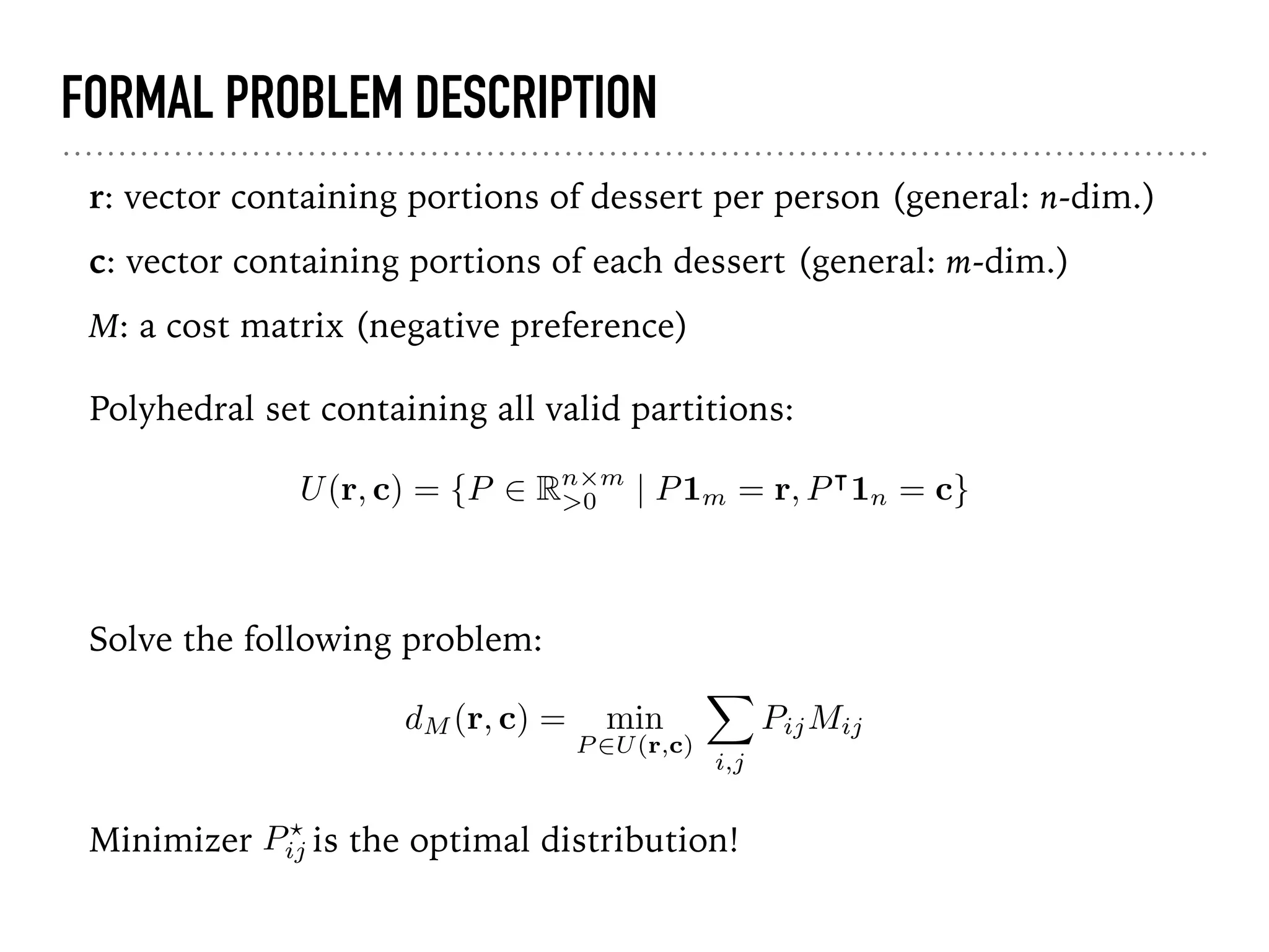 FORMAL PROBLEM DESCRIPTION
r: vector containing portions of dessert per person (general: n-dim.)
c: vector containing portions of each dessert (general: m-dim.)
M: a cost matrix (negative preference)
U(r, c) = {P 2 Rn⇥m
>0 | P1m = r, P|
1n = c}
Polyhedral set containing all valid partitions:
Solve the following problem:
dM (r, c) = min
P 2U(r,c)
X
i,j
PijMij
Minimizer is the optimal distribution!P?
ij
 