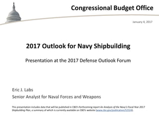 Congressional Budget Office
Presentation at the 2017 Defense Outlook Forum
January 4, 2017
Eric J. Labs
Senior Analyst for Naval Forces and Weapons
This presentation includes data that will be published in CBO’s forthcoming report An Analysis of the Navy’s Fiscal Year 2017
Shipbuilding Plan, a summary of which is currently available on CBO’s website (www.cbo.gov/publication/52324).
2017 Outlook for Navy Shipbuilding
 