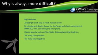 • Big codebases
• JavaScript is not easy to read: manual review
• Developing and Quality Assure for JavaScript and client components is
DIFFICULT, time consuming and error prone.
• Classic security tools use SCA (Static Code Analysis) that leads to :
1. Too many false positives
2. Too many false negatives
Why is always more difficult?
 
