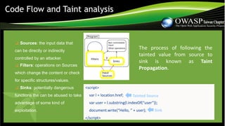 ❑ Sources: the input data that
can be directly or indirectly
controlled by an attacker.
❑ Filters: operations on Sources
which change the content or check
for specific structures/values.
❑ Sinks: potentially dangerous
functions the can be abused to take
advantage of some kind of
exploitation.
Code Flow and Taint analysis
<script>
var l = location.href;
var user = l.substring(l.indexOf(“user”));
document.write(“Hello, ” + user);
</script>
Tainted Source
Sink
The process of following the
tainted value from source to
sink is known as Taint
Propagation.
 
