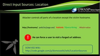 DOM XSS Wiki:
http://code.google.com/p/domxsswiki/wiki/LocationSources
Attacker controls all parts of a location except the victim hostname.
path/to/page.ext/ PathInfo ?Query=String #Hash=valuehttp://hostname/
He can force a user to visit a forged url address.!
Direct Input Sources: Location
 