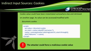 Cookie value could have been instantiated somewhere else and retrieved
on another page. Its value can be accessed/modified with:
❑ document.cookie:
<script>
var cvalue = document.cookie;
var cstart = cvalue.indexOf(“username=");
cvalue = unescape(cvalue.substring(cstart+9, cstart+9+length));
alert(“Welcome ” + cvalue);
</script>
The attacker could force a malicious cookie value!
Indirect Input Sources: Cookies
 