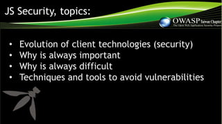 JS Security, topics:
• Evolution of client technologies (security)
• Why is always important
• Why is always difficult
• Techniques and tools to avoid vulnerabilities
 