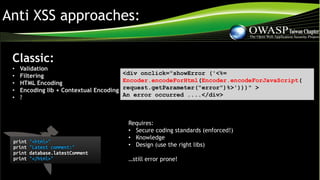 Anti XSS approaches:
Classic:
• Validation
• Filtering
• HTML Encoding
• Encoding lib + Contextual Encoding
• ?
<div onclick="showError ('<%=
Encoder.encodeForHtml(Encoder.encodeForJavaScript(
request.getParameter("error")%>')))" >
An error occurred ....</div>
Requires:
• Secure coding standards (enforced!)
• Knowledge
• Design (use the right libs)
…still error prone!
 