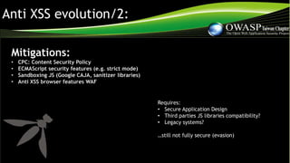 Anti XSS evolution/2:
Mitigations:
• CPC: Content Security Policy
• ECMAScript security features (e.g. strict mode)
• Sandboxing JS (Google CAJA, sanitizer libraries)
• Anti XSS browser features WAF
Requires:
• Secure Application Design
• Third parties JS libraries compatibility?
• Legacy systems?
…still not fully secure (evasion)
 