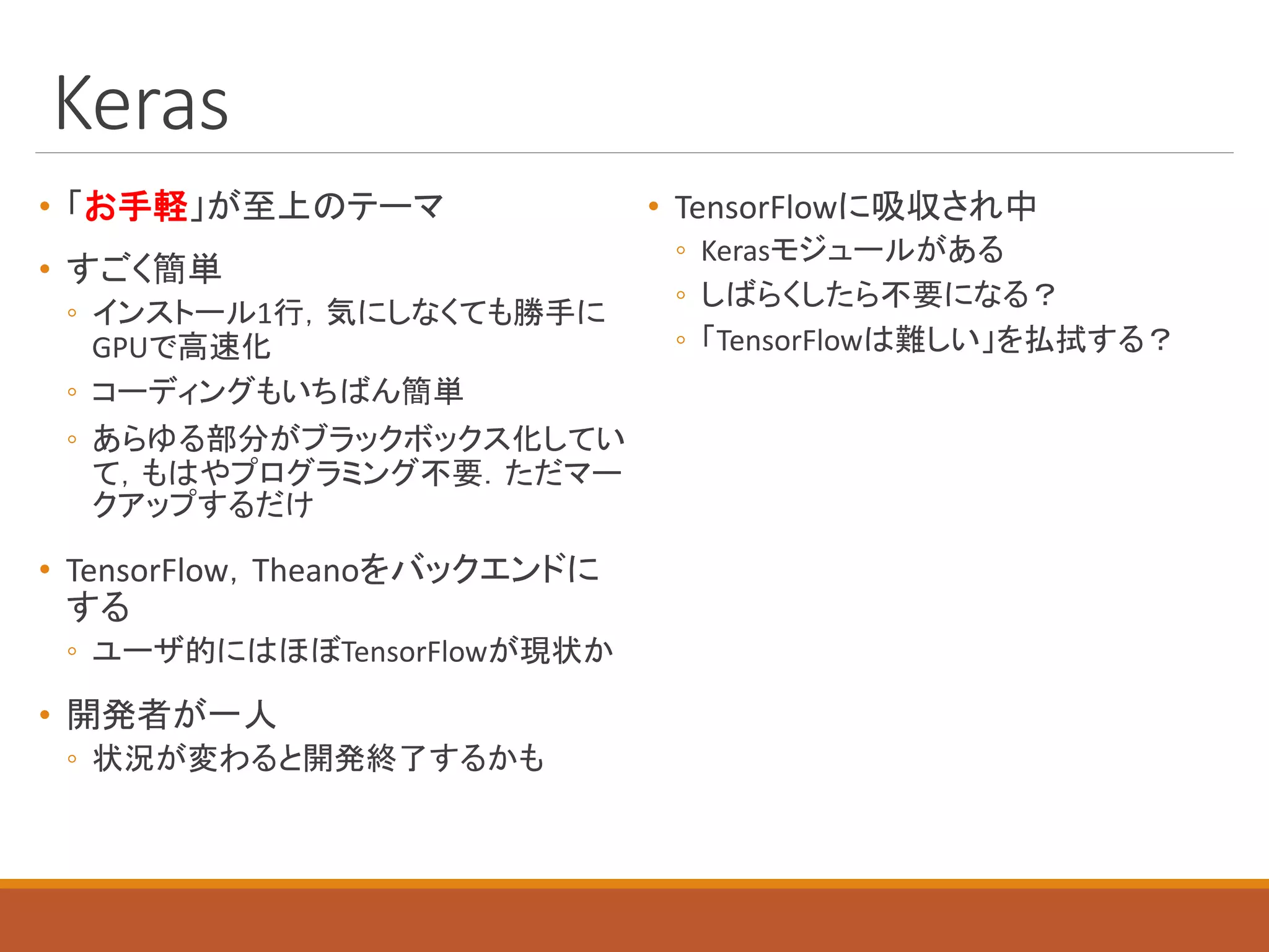 Keras
• 「お手軽」が至上のテーマ
• すごく簡単
◦ インストール1行，気にしなくても勝手に
GPUで高速化
◦ コーディングもいちばん簡単
◦ あらゆる部分がブラックボックス化してい
て，もはやプログラミング不要．ただマー
クアップするだけ
• TensorFlow，Theanoをバックエンドに
する
◦ ユーザ的にはほぼTensorFlowが現状か
• 開発者が一人
◦ 状況が変わると開発終了するかも
• TensorFlowに吸収され中
◦ Kerasモジュールがある
◦ しばらくしたら不要になる？
◦ 「TensorFlowは難しい」を払拭する？
 
