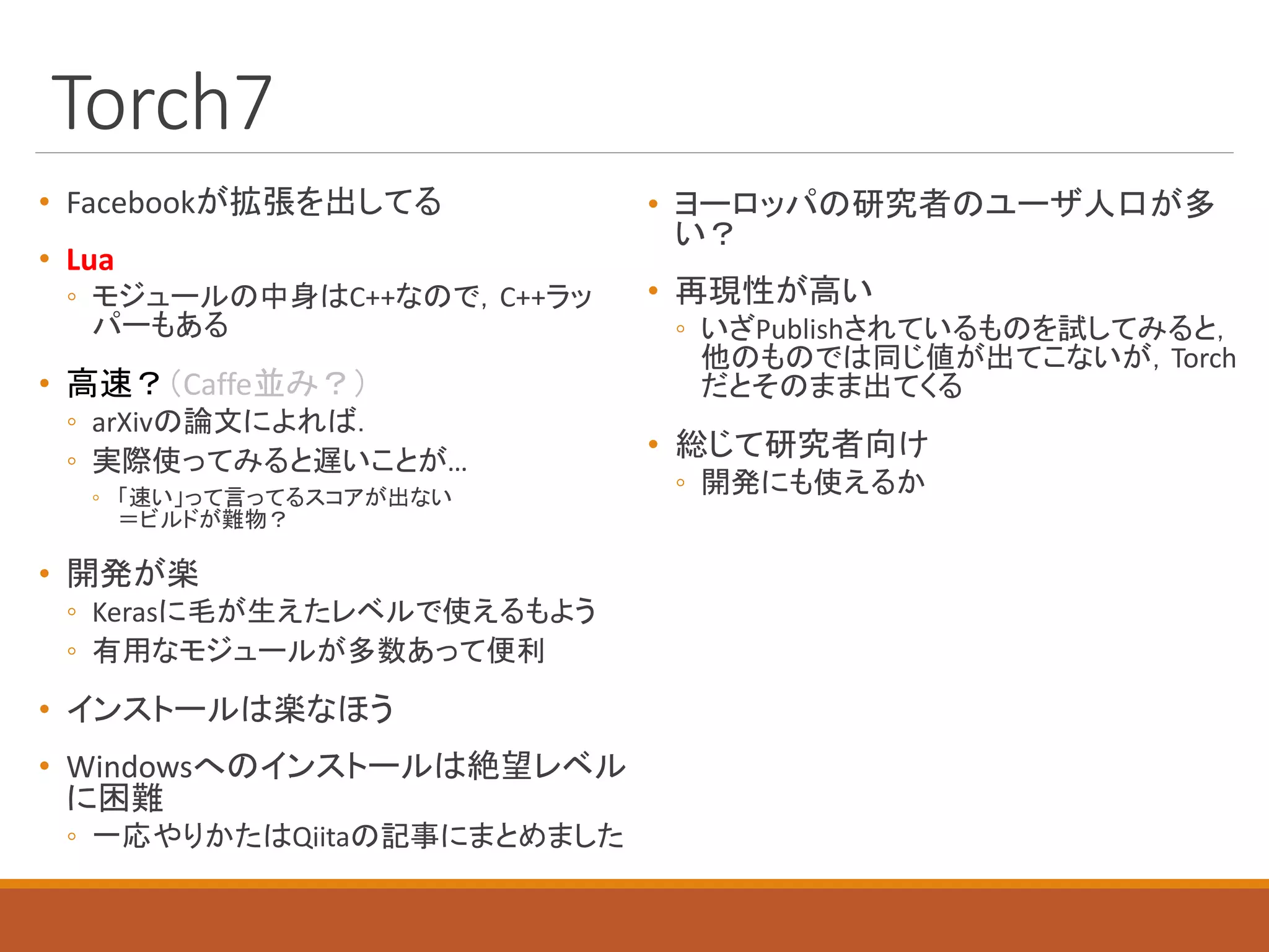 Torch7
• Facebookが拡張を出してる
• Lua
◦ モジュールの中身はC++なので，C++ラッ
パーもある
• 高速？（Caffe並み？）
◦ arXivの論文によれば．
◦ 実際使ってみると遅いことが…
◦ 「速い」って言ってるスコアが出ない
＝ビルドが難物？
• 開発が楽
◦ Kerasに毛が生えたレベルで使えるもよう
◦ 有用なモジュールが多数あって便利
• インストールは楽なほう
• Windowsへのインストールは絶望レベル
に困難
◦ 一応やりかたはQiitaの記事にまとめました
• ヨーロッパの研究者のユーザ人口が多
い？
• 再現性が高い
◦ いざPublishされているものを試してみると，
他のものでは同じ値が出てこないが，Torch
だとそのまま出てくる
• 総じて研究者向け
◦ 開発にも使えるか
 