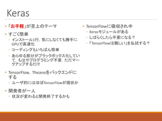 Keras
• 「お手軽」が至上のテーマ
• すごく簡単
◦ インストール1行，気にしなくても勝手に
GPUで高速化
◦ コーディングもいちばん簡単
◦ あらゆる部分がブラックボックス化してい
て，もはやプログラミング不要．ただマー
クアップするだけ
• TensorFlow，Theanoをバックエンドに
する
◦ ユーザ的にはほぼTensorFlowが現状か
• 開発者が一人
◦ 状況が変わると開発終了するかも
• TensorFlowに吸収され中
◦ Kerasモジュールがある
◦ しばらくしたら不要になる？
◦ 「TensorFlowは難しい」を払拭する？
 