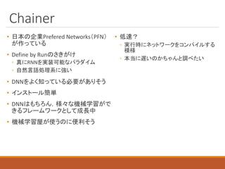 Chainer
• 日本の企業Prefered Networks（PFN）
が作っている
• Define by Runのさきがけ
◦ 真にRNNを実装可能なパラダイム
◦ 自然言語処理系に強い
• DNNをよく知っている必要がありそう
• インストール簡単
• DNNはもちろん，様々な機械学習がで
きるフレームワークとして成長中
• 機械学習屋が使うのに便利そう
• 低速？
◦ 実行時にネットワークをコンパイルする
模様
◦ 本当に遅いのかちゃんと調べたい
 