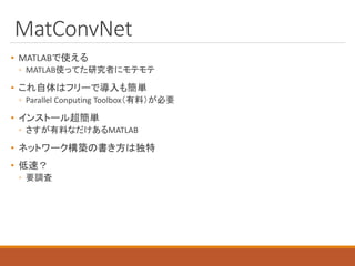 MatConvNet
• MATLABで使える
◦ MATLAB使ってた研究者にモテモテ
• これ自体はフリーで導入も簡単
◦ Parallel Conputing Toolbox（有料）が必要
• インストール超簡単
◦ さすが有料なだけあるMATLAB
• ネットワーク構築の書き方は独特
• 低速？
◦ 要調査
 