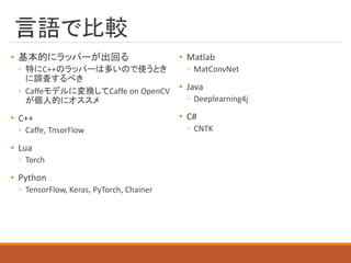 言語で比較
• 基本的にラッパーが出回る
◦ 特にC++のラッパーは多いので使うとき
に調査するべき
◦ Caffeモデルに変換してCaffe on OpenCV
が個人的にオススメ
• C++
◦ Caffe, TnsorFlow
• Lua
◦ Torch
• Python
◦ TensorFlow, Keras, PyTorch, Chainer
• Matlab
◦ MatConvNet
• Java
◦ Deeplearning4j
• C#
◦ CNTK
 