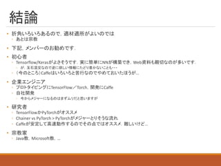 結論
• 折角いろいろあるので，適材適所がよいのでは
◦ あとは宗教
• 下記，メンバーのお勧めです．
• 初心者
◦ Tensorflow/Kerasがよさそうです．実に簡単にNNが構築でき，Web資料も親切なのが多いです．
◦ が，玉石混交なので逆に欲しい情報にたどり着かないことも・・・
◦ （今のところ）Caffeはいろいろと苦行なのでやめておいたほうが…
• 企業エンジニア
◦ プロトタイピングにTensorFlow／Torch，開発にCaffe
◦ 自社開発
◦ 今からメジャーになるのはまずムリだと思いますが
• 研究者
◦ TensorFlowかPyTorchがオススメ
◦ Chainer vs PyTorch > PyTorchがメジャーとりそうな流れ
◦ Caffeが安定して高速動作するのでその点ではオススメ．難しいけど…
• 宗教家
◦ Java教，Microsoft教，…
 