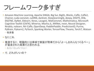 フレームワーク多すぎ
• Amazon Machine Learning, Apache SINGA, Big Sur, BigDL, Blocks, Caffe, Caffe2,
Chainer, cuda-convnet, cuDNN, darknet, Deeplearning4j, deepy, DIGITS, Dlib,
DSSTNE, DyNet, Eblearn, Keras, Lasagne, MatConvnet, Mathematica, Microsoft
Cognitive Toolkit (CNTK), Minerva, Mocha.JL, MXNet, neon, Neural Designer,
Nnabla, nolearn, NV-Caffe, OpenDeep, PaddlePaddle, PredictionIO, Purine,
PyBrain, Pylearn2, PyTorch, Sparking Warter, TensorFlow, Theano, Torch7, Watson
◦ 他多数
• なにこれ
• 推測するに，理論的には単純で実装が簡単だから「よーしおれらもつくるべー」
が量産された結果だと思われる．
◦ あるいはcaffeつらい
• で，どれがいいの？
 