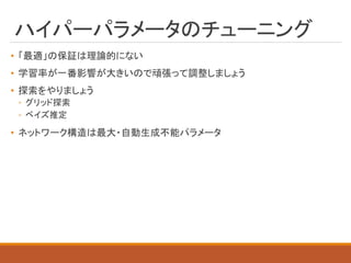 ハイパーパラメータのチューニング
• 「最適」の保証は理論的にない
• 学習率が一番影響が大きいので頑張って調整しましょう
• 探索をやりましょう
◦ グリッド探索
◦ ベイズ推定
• ネットワーク構造は最大・自動生成不能パラメータ
 