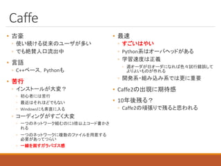 Caffe
• 古豪
◦ 使い続ける従来のユーザが多い
◦ でも絶賛人口流出中
• 言語
◦ C++ベース，Pythonも
• 苦行
◦ インストールが大変？
◦ 初心者には苦行
◦ 最近はそれほどでもない
◦ Windowsにも素直に入る
◦ コーディングがすごく大変
◦ 一つのネットワーク組むのに3倍以上コード書かさ
れる
◦ 一つのネットワークに複数のファイルを用意する
必要があってつらい
◦ 一線を画すガラパゴス感
• 最速
◦ すごいはやい
◦ Python系はオーバヘッドがある
◦ 学習速度は正義
◦ 週オーダが日オーダになれば色々試行錯誤して
よりよいものが作れる
◦ 開発系・組み込み系では更に重要
• Caffe2の出現に期待感
• 10年後残る？
◦ Caffe2の頑張りで残ると思われる
 