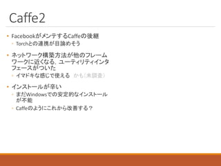 Caffe2
• FacebookがメンテするCaffeの後継
◦ Torchとの連携が目論めそう
• ネットワーク構築方法が他のフレーム
ワークに近くなる，ユーティリティインタ
フェースがついた
◦ イマドキな感じで使える かも（未調査）
• インストールが辛い
◦ まだWindowsでの安定的なインストール
が不能
◦ Caffeのようにこれから改善する？
 