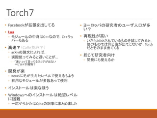 Torch7
• Facebookが拡張を出してる
• Lua
◦ モジュールの中身はC++なので，C++ラッ
パーもある
• 高速？（Caffe並み？）
◦ arXivの論文によれば．
◦ 実際使ってみると遅いことが…
◦ 「速い」って言ってるスコアが出ない
＝ビルドが難物？
• 開発が楽
◦ Kerasに毛が生えたレベルで使えるもよう
◦ 有用なモジュールが多数あって便利
• インストールは楽なほう
• Windowsへのインストールは絶望レベル
に困難
◦ 一応やりかたはQiitaの記事にまとめました
• ヨーロッパの研究者のユーザ人口が多
い？
• 再現性が高い
◦ いざPublishされているものを試してみると，
他のものでは同じ値が出てこないが，Torch
だとそのまま出てくる
• 総じて研究者向け
◦ 開発にも使えるか
 
