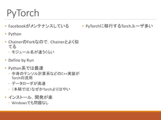 PyTorch
• Facebookがメンテナンスしている
• Python
• ChainerのForkなので，Chainerとよく似
てる
◦ モジュール名が違うくらい
• Define by Run
• Python系では最速
◦ 中身のテンソル計算系などのC++実装が
Torchの流用
◦ データローダが高速
◦ （本稿では）なぜかTorchよりはやい
• インストール，開発が楽
◦ Windowsでも問題なし
• PyTorchに移行するTorchユーザ多い
 