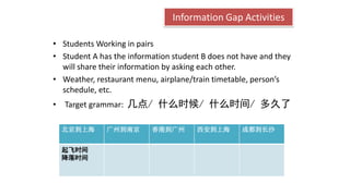 Information Gap Activities
• Students Working in pairs
• Student A has the information student B does not have and they
will share their information by asking each other.
• Weather, restaurant menu, airplane/train timetable, person’s
schedule, etc.
• Target grammar: 几点/ 什么时候/ 什么时间/ 多久了
北京到上海 广州到南京 香港到广州 西安到上海 成都到长沙
起飞时间
降落时间
 