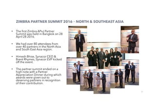 21
ZIMBRA PARTNER SUMMIT 2016 – NORTH & SOUTHEAST ASIA
•  The ﬁrst Zimbra APxJ Partner
Summit was held in Bangkok on 28
April 28 2016.
•  We had over 80 attendees from
over 40 partners in the North Asia
and South East Asia region.
•  Himesh Bhise, Synacor CEO &
Brent Rhymes, Synacor EVP kicked
off the event.
•  The partner summit ended on a
high note with a Partner
Appreciation Dinner during which
awards were given out to
deserving partners in recognition
of their contribution.
 