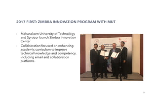 23
2017 FIRST: ZIMBRA INNOVATION PROGRAM WITH MUT
-  Mahanakorn University of Technology
and Synacor launch Zimbra Innovation
Center
-  Collaboration focused on enhancing
academic curriculum to improve
technical knowledge and competency,
including email and collaboration
platforms
 