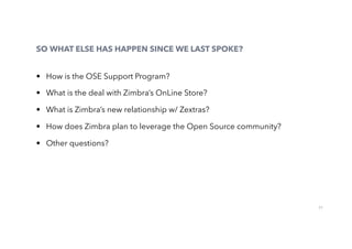 27
SO WHAT ELSE HAS HAPPEN SINCE WE LAST SPOKE?
•  How is the OSE Support Program?
•  What is the deal with Zimbra’s OnLine Store?
•  What is Zimbra’s new relationship w/ Zextras?
•  How does Zimbra plan to leverage the Open Source community?
•  Other questions?
 