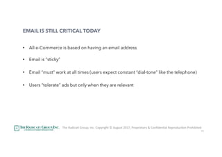 34
EMAIL IS STILL CRITICAL TODAY
•  All e-Commerce is based on having an email address
•  Email is “sticky”
•  Email “must” work at all times (users expect constant “dial-tone” like the telephone)
•  Users “tolerate” ads but only when they are relevant
The	RadicaU	Group,	Inc.	Copyright	©	August	2017,	Proprietary	&	ConﬁdenUal	ReproducUon	Prohibited	
 