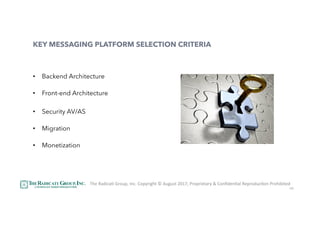 40
KEY MESSAGING PLATFORM SELECTION CRITERIA
•  Backend Architecture
•  Front-end Architecture
•  Security AV/AS
•  Migration
•  Monetization
The	RadicaU	Group,	Inc.	Copyright	©	August	2017,	Proprietary	&	ConﬁdenUal	ReproducUon	Prohibited	
 