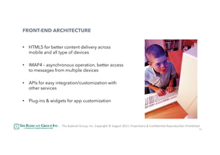 42
FRONT-END ARCHITECTURE
•  HTML5 for better content delivery across
mobile and all type of devices
•  IMAP4 – asynchronous operation, better access
to messages from multiple devices
•  APIs for easy integration/customization with
other services
•  Plug-ins & widgets for app customization
The	RadicaU	Group,	Inc.	Copyright	©	August	2017,	Proprietary	&	ConﬁdenUal	ReproducUon	Prohibited	
 