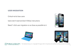 44
USER MIGRATION
Critical not to lose users
Users don’t read and don’t follow instructions
Need 1-click user migration or as close as possible to it
The	RadicaU	Group,	Inc.	Copyright	©	August	2017,	Proprietary	&	ConﬁdenUal	ReproducUon	Prohibited	
 