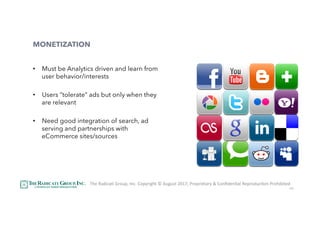 45
MONETIZATION
•  Must be Analytics driven and learn from
user behavior/interests
•  Users “tolerate” ads but only when they
are relevant
•  Need good integration of search, ad
serving and partnerships with
eCommerce sites/sources
The	RadicaU	Group,	Inc.	Copyright	©	August	2017,	Proprietary	&	ConﬁdenUal	ReproducUon	Prohibited	
 