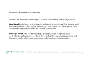 48
HOW WE EVALUATE VENDORS
Vendors are evaluated according to 2 criteria: Functionality and Strategic Vision.
Functionality – is based on the breadth and depth of features. All functionality need
not be the vendor’s own original technology, but it should be fully integrated and
available for deployment when the solution is purchased.
 
Strategic Vision - the vendor’s strategic direction, which comprises: a full
understanding of customer needs, ability to deliver through attractive pricing and
channel models, solid customer support, and strong on-going innovation.
The	RadicaU	Group,	Inc.	Copyright	©	August	2017,	Proprietary	&	ConﬁdenUal	ReproducUon	Prohibited	
 