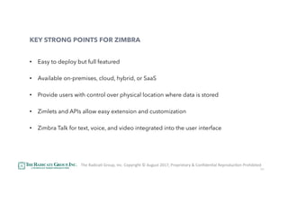51
KEY STRONG POINTS FOR ZIMBRA
•  Easy to deploy but full featured
•  Available on-premises, cloud, hybrid, or SaaS
•  Provide users with control over physical location where data is stored
•  Zimlets and APIs allow easy extension and customization
•  Zimbra Talk for text, voice, and video integrated into the user interface
The	RadicaU	Group,	Inc.	Copyright	©	August	2017,	Proprietary	&	ConﬁdenUal	ReproducUon	Prohibited	
 