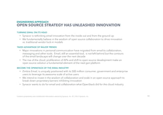 66
TURNING EMAIL ON ITS HEAD
•  Synacor is rethinking email innovation from the inside out and from the ground up
•  We fundamentally believe in the wisdom of open source collaboration to drive innovation
vs. traditional vendor lock-in models
TAKES ADVANTAGE OF MAJOR TRENDS
•  Major innovations in personal communication have migrated from email to collaboration,
messaging and other tools. Email, still an essential tool, is not left behind but the contours
of the email landscape will change over the next decade
•  The rise of the cloud, proliferation of APIs and shift to open source development make an
open source solution a fundamental element of the next gen platform
BECOME THE OPENSTACK OF THE EMAIL INDUSTRY
•  Zimbra Email, is uniquely positioned with its 500 million consumer, government and enterprise
users to leverage its awesome scale of active users
•  We intend to invest in the wisdom of collaboration and scale in an open source approach to
break down proprietary barriers inhibiting innovation
•  Synacor wants to do for email and collaboration what OpenStack did for the cloud industry
ENGINEERING APPROACH
OPEN SOURCE STRATEGY HAS UNLEASHED INNOVATION
Contains	proprietary	and	conﬁdenUal	informaUon	owned	by	Synacor,	Inc.	©	/	2017	Synacor,	Inc.	
 