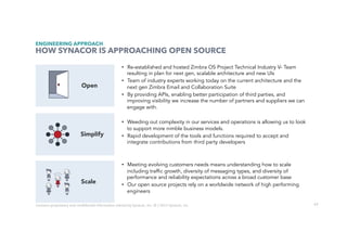 67
ENGINEERING APPROACH
HOW SYNACOR IS APPROACHING OPEN SOURCE
•  Re-established and hosted Zimbra OS Project Technical Industry V- Team
resulting in plan for next gen, scalable architecture and new UIs
•  Team of industry experts working today on the current architecture and the
next gen Zimbra Email and Collaboration Suite
•  By providing APIs, enabling better participation of third parties, and
improving visibility we increase the number of partners and suppliers we can
engage with.
•  Weeding out complexity in our services and operations is allowing us to look
to support more nimble business models.
•  Rapid development of the tools and functions required to accept and
integrate contributions from third party developers
•  Meeting evolving customers needs means understanding how to scale
including traffic growth, diversity of messaging types, and diversity of
performance and reliability expectations across a broad customer base
•  Our open source projects rely on a worldwide network of high performing
engineers
Open
Simplify
Scale
Contains	proprietary	and	conﬁdenUal	informaUon	owned	by	Synacor,	Inc.	©	/	2017	Synacor,	Inc.	
 