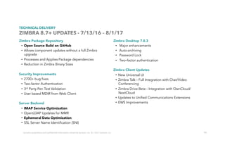 74
TECHNICAL DELIVERY
ZIMBRA 8.7+ UPDATES - 7/13/16 – 8/1/17
Zimbra Package Repository
•  Open Source Build on GitHub
•  Allows component updates without a full Zimbra
upgrade
•  Processes and Applies Package dependencies
•  Reduction in Zimbra Binary Sizes
Security Improvements
•  2700+ bug fixes
•  Two-factor Authentication
•  3rd Party Pen Test Validation
•  User based MDM from Web Client
Server Backend
•  IMAP Service Optimization
•  OpenLDAP Updates for MMR
•  Ephemeral Data Optimization
•  SSL Server Name Identification (SNI)
Zimbra Desktop 7.8.3
•  Major enhancements
•  Auto-archiving
•  Password Lock
•  Two–factor authentication
Zimbra Client Updates
•  New Universal UI
•  Zimbra Talk - Full Integration with Chat/Video
Conferencing
•  Zimbra Drive Beta - Integration with OwnCloud/
NextCloud
•  Updates to Unified Communications Extensions
•  EWS Improvements
Contains	proprietary	and	conﬁdenUal	informaUon	owned	by	Synacor,	Inc.	©	/	2017	Synacor,	Inc.	
 