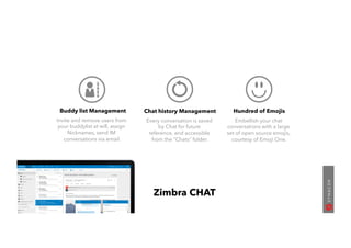 Buddy list Management
Invite and remove users from
your buddylist at will, assign
Nicknames, send IM
conversations via email.
Chat history Management
Every conversation is saved
by Chat for future
reference, and accessible
from the “Chats” folder.
Hundred of Emojis
Embellish your chat
conversations with a large
set of open source emojis,
courtesy of Emoji One.
Zimbra CHAT
 