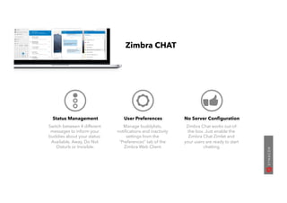 Status Management
Switch between 4 different
messages to inform your
buddies about your status:
Available, Away, Do Not
Disturb or Invisible.
User Preferences
Manage buddylists,
notiﬁcations and inactivity
settings from the
“Preferences” tab of the
Zimbra Web Client.
No Server Conﬁguration
Zimbra Chat works out-of-
the-box. Just enable the
Zimbra Chat Zimlet and
your users are ready to start
chatting.
Zimbra CHAT
 