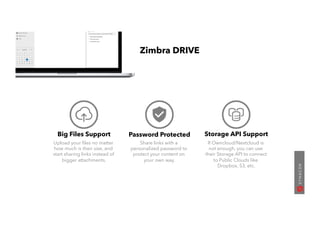 Big Files Support
Upload your ﬁles no matter
how much is their size, and
start sharing links instead of
bigger attachments.
Password Protected
Share links with a
personalized password to
protect your content on
your own way.
Storage API Support
If Owncloud/Nextcloud is
not enough, you can use
their Storage API to connect
to Public Clouds like
Dropbox, S3, etc.
Zimbra DRIVE
 