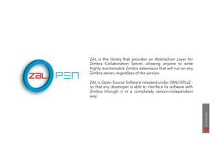 ZAL is the library that provides an Abstraction Layer for
Zimbra Collaboration Server, allowing anyone to write
highly maintainable Zimbra extensions that will run on any
Zimbra server, regardless of the version.
ZAL is Open Source Software released under GNU GPLv2 -
so that any developer is able to interface its software with
Zimbra through it in a completely version-independent
way.
 
