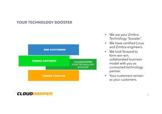 19
YOUR TECHNOLOGY BOOSTER
•  We are your Zimbra
Technology “booster”.
•  We have certiﬁed Linux
and Zimbra engineers.
•  We look forward to
form win-win,
collaborated business
model with you as
contracted technology
partner.
•  Your customers remain
as your customers.
 
