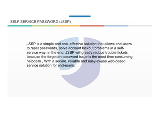 SELF SERVICE PASSWORD (JSSP)
JSSP is a simple and cost-effective solution that allows end-users
to reset passwords, solve account lockout problems in a self-
service way, in the end, JSSP will greatly reduce trouble tickets
because the forgotten password issue is the most time-consuming
helpdesk , With a secure, reliable and easy-to-use web-based
service solution for end-users.
 