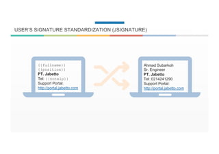 USER’S SIGNATURE STANDARDIZATION (JSIGNATURE)
{{fullname}}
{{position}}
PT. Jabetto
Tel: {{notelp}}
Support Portal:
http://portal.jabetto.com
Ahmad Subarkoh
Sr. Engineer
PT. Jabetto
Tel: 0214241290
Support Portal:
http://portal.jabetto.com
 