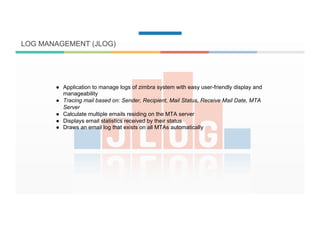 LOG MANAGEMENT (JLOG)
●  Application to manage logs of zimbra system with easy user-friendly display and
manageability
●  Tracing mail based on: Sender, Recipient, Mail Status, Receive Mail Date, MTA
Server
●  Calculate multiple emails residing on the MTA server
●  Displays email statistics received by their status
●  Draws an email log that exists on all MTAs automatically
 